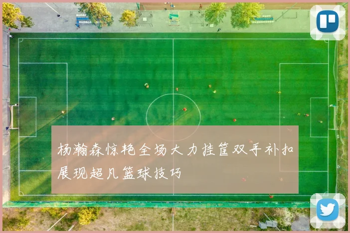杨瀚森惊艳全场大力挂筐双手补扣展现超凡篮球技巧
