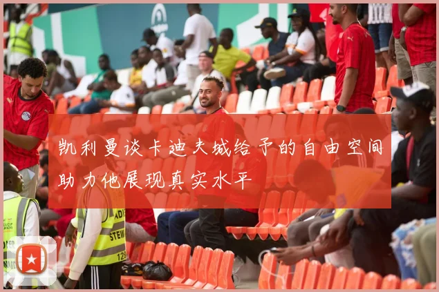 凯利曼谈卡迪夫城给予的自由空间助力他展现真实水平