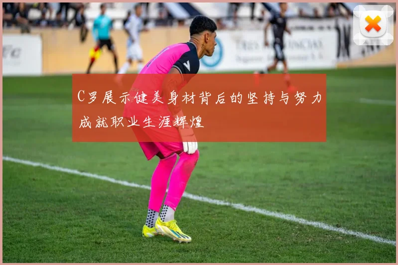 C罗展示健美身材背后的坚持与努力成就职业生涯辉煌