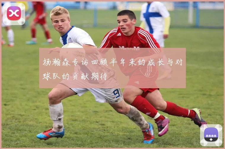 杨瀚森专访回顾半年来的成长与对球队的贡献期待