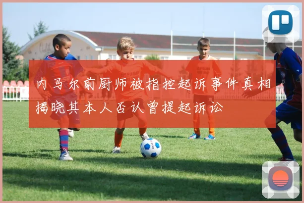 内马尔前厨师被指控起诉事件真相揭晓其本人否认曾提起诉讼