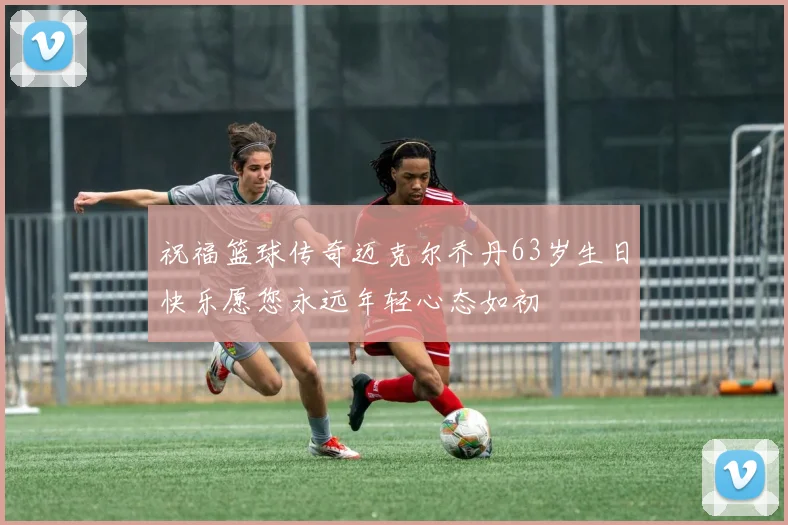 祝福篮球传奇迈克尔乔丹63岁生日快乐愿您永远年轻心态如初