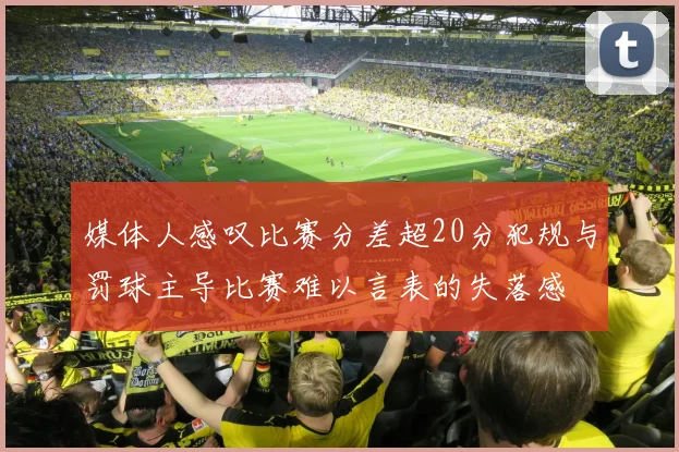 媒体人感叹比赛分差超20分犯规与罚球主导比赛难以言表的失落感