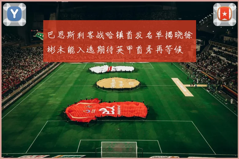 巴恩斯利客战哈镇首发名单揭晓徐彬未能入选期待英甲首秀再等候