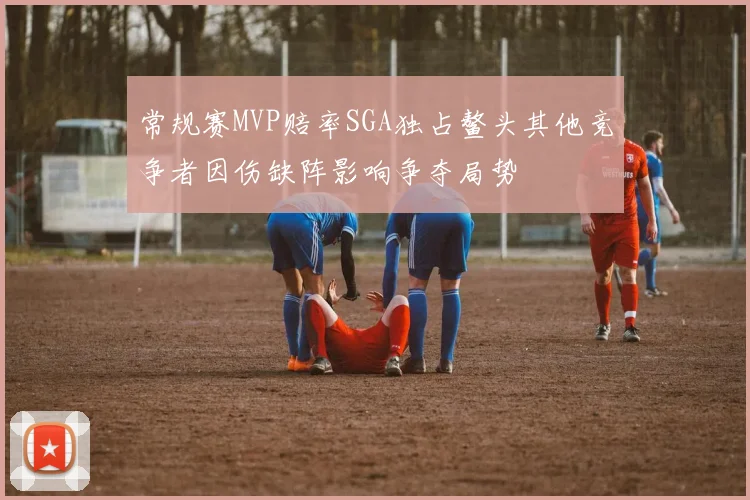 常规赛MVP赔率SGA独占鳌头其他竞争者因伤缺阵影响争夺局势