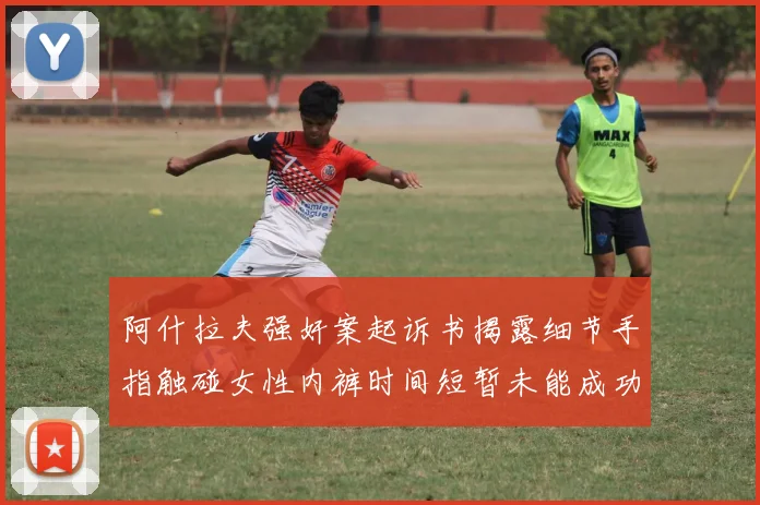 阿什拉夫强奸案起诉书揭露细节手指触碰女性内裤时间短暂未能成功挣脱