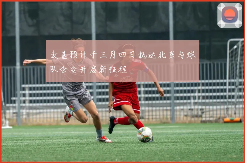 麦基预计于三月四日抵达北京与球队会合开启新征程
