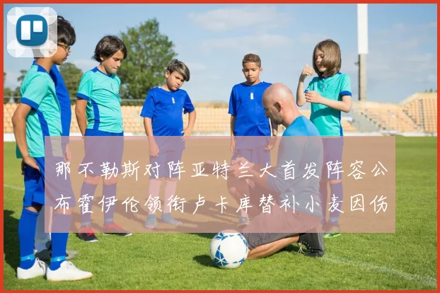 那不勒斯对阵亚特兰大首发阵容公布霍伊伦领衔卢卡库替补小麦因伤缺阵