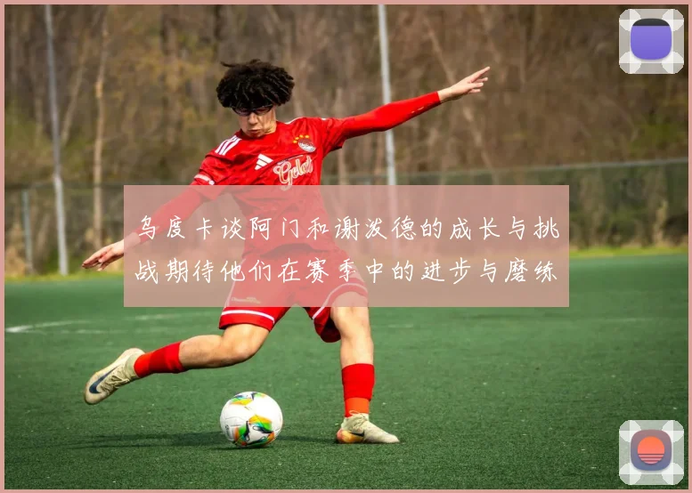 乌度卡谈阿门和谢泼德的成长与挑战期待他们在赛季中的进步与磨练