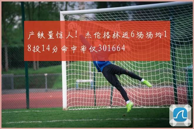 产铁量惊人！杰伦格林近6场场均18投14分命中率仅301664