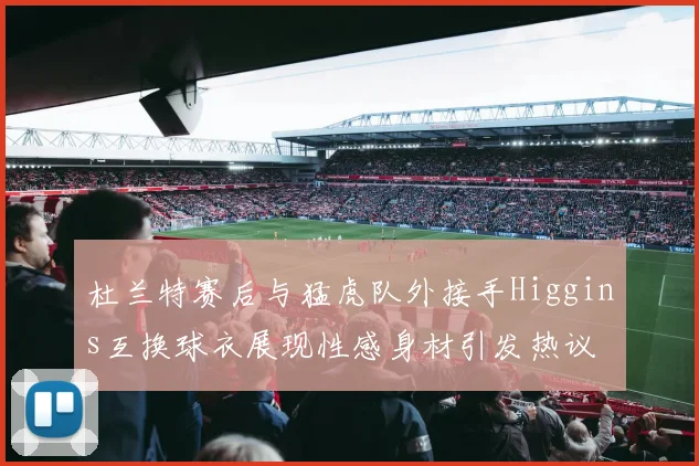 杜兰特赛后与猛虎队外接手Higgins互换球衣展现性感身材引发热议