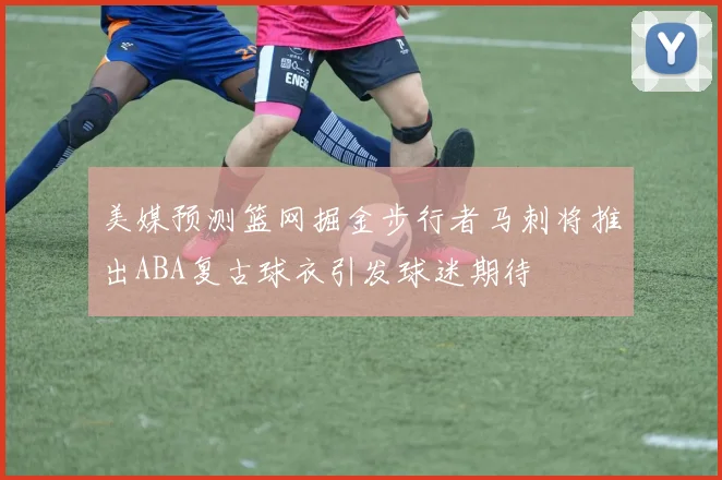 美媒预测篮网掘金步行者马刺将推出ABA复古球衣引发球迷期待