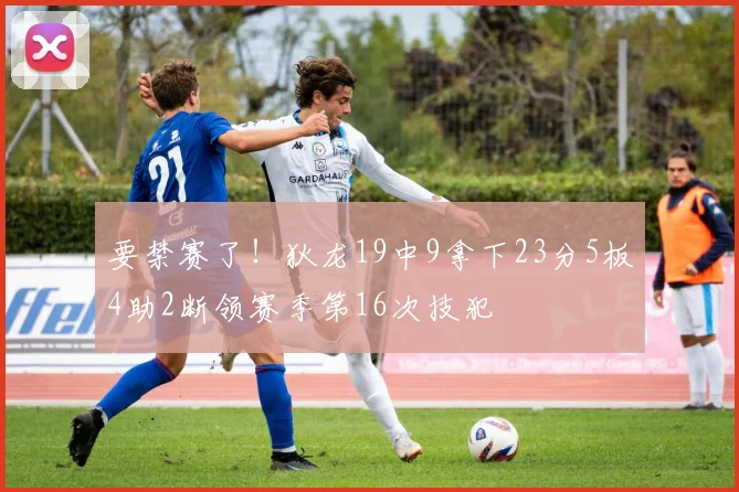 要禁赛了！狄龙19中9拿下23分5板4助2断领赛季第16次技犯