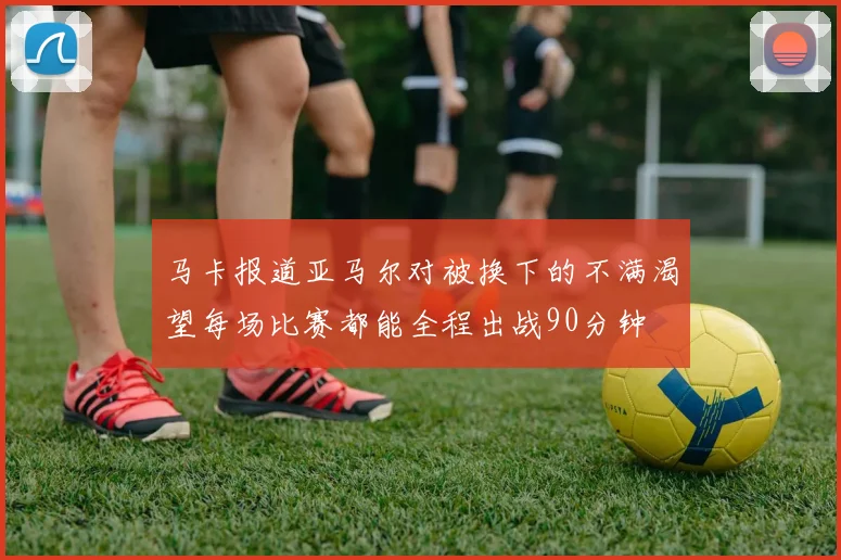 马卡报道亚马尔对被换下的不满渴望每场比赛都能全程出战90分钟