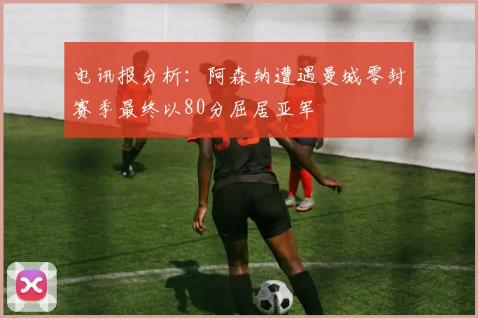 电讯报分析：阿森纳遭遇曼城零封赛季最终以80分屈居亚军