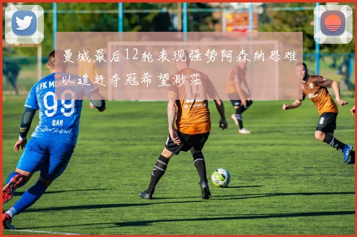 曼城最后12轮表现强势阿森纳恐难以追赶夺冠希望渺茫