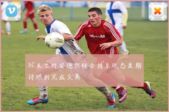 AC米兰对安德烈转会持乐观态度期待顺利完成交易