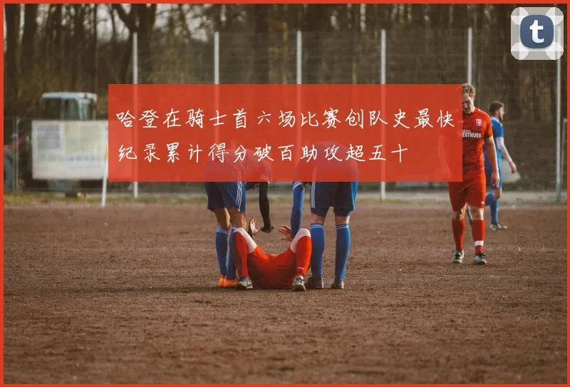 哈登在骑士首六场比赛创队史最快纪录累计得分破百助攻超五十