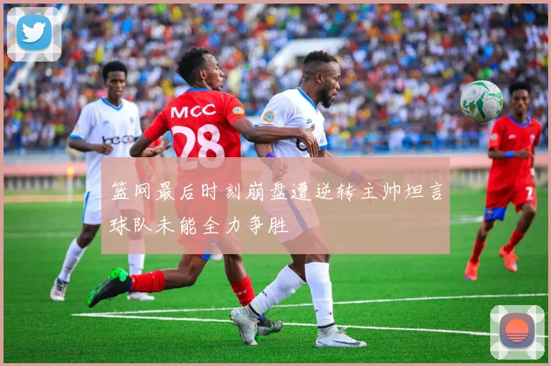 篮网最后时刻崩盘遭逆转主帅坦言球队未能全力争胜