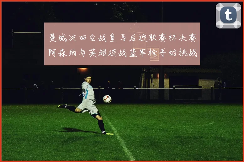 曼城次回合战皇马后迎联赛杯决赛阿森纳与英超连战蓝军枪手的挑战