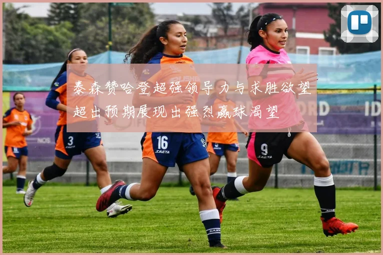 泰森赞哈登超强领导力与求胜欲望超出预期展现出强烈赢球渴望